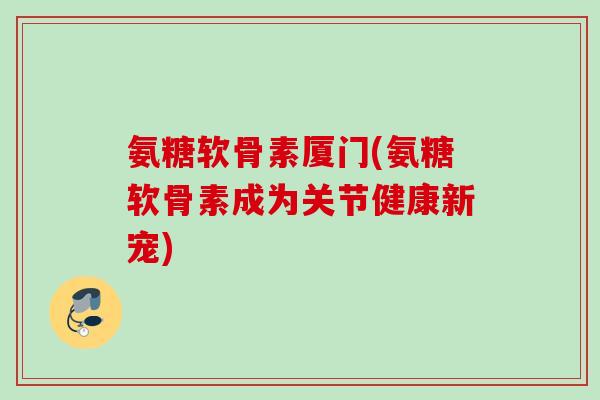 氨糖软骨素厦门(氨糖软骨素成为关节健康新宠)