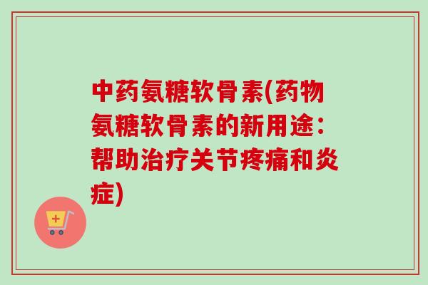 中药氨糖软骨素(药物氨糖软骨素的新用途：帮助治疗关节疼痛和炎症)