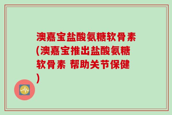 澳嘉宝盐酸氨糖软骨素(澳嘉宝推出盐酸氨糖软骨素 帮助关节保健)