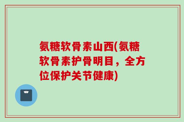 氨糖软骨素山西(氨糖软骨素护骨明目，全方位保护关节健康)