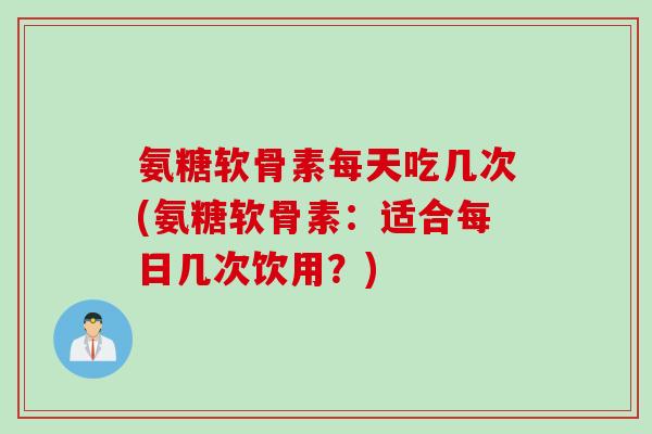氨糖软骨素每天吃几次(氨糖软骨素：适合每日几次饮用？)
