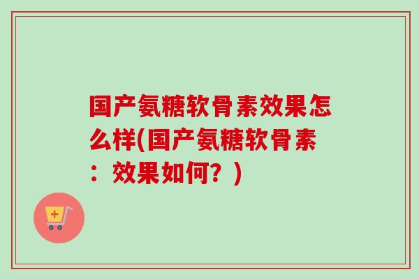 国产氨糖软骨素效果怎么样(国产氨糖软骨素：效果如何？)