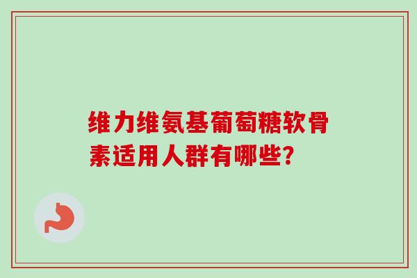 维力维氨基葡萄糖软骨素适用人群有哪些？