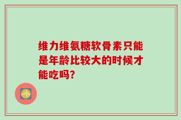 维力维氨糖软骨素只能是年龄比较大的时候才能吃吗? 维力维氨糖软骨素只能是年龄比较大的时候才能吃吗?