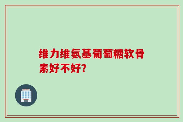 维力维氨基葡萄糖软骨素好不好? 维力维氨基葡萄糖软骨素好不好?