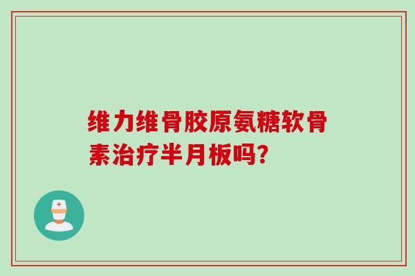 维力维骨胶原氨糖软骨素治疗半月板吗? 维力维骨胶原氨糖软骨素治疗半月板吗?