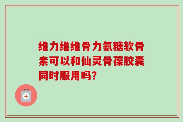 维力维维骨力氨糖软骨素可以和仙灵骨葆胶囊同时服用吗？