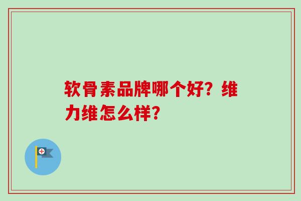 软骨素品牌哪个好?维力维怎么样? 软骨素品牌哪个好?维力维怎么样?