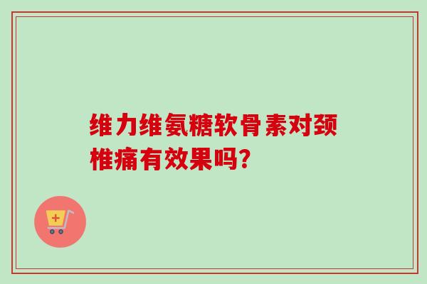 维力维氨糖软骨素对颈椎痛有效果吗？