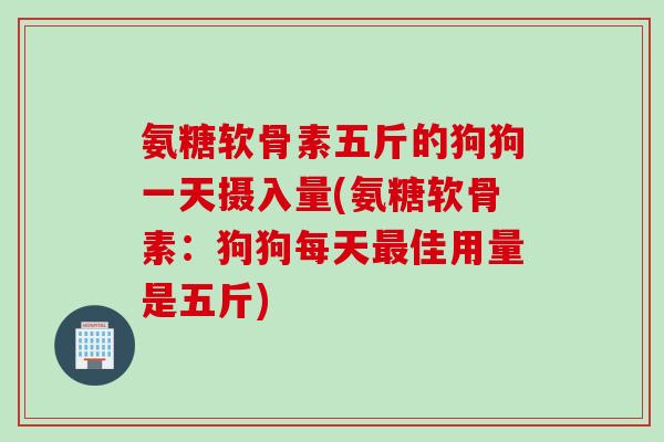 氨糖软骨素五斤的狗狗一天摄入量(氨糖软骨素：狗狗每天最佳用量是五斤)