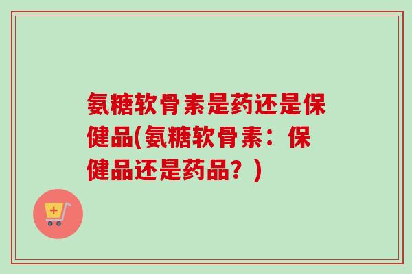 氨糖软骨素是药还是保健品(氨糖软骨素：保健品还是药品？)