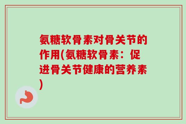 氨糖软骨素对骨关节的作用(氨糖软骨素：促进骨关节健康的营养素)