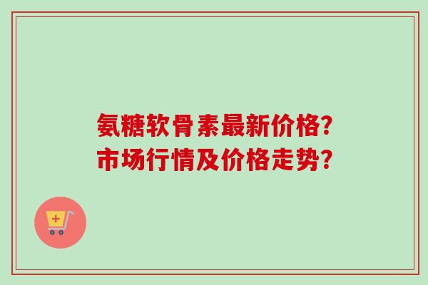 氨糖软骨素最新价格？市场行情及价格走势？
