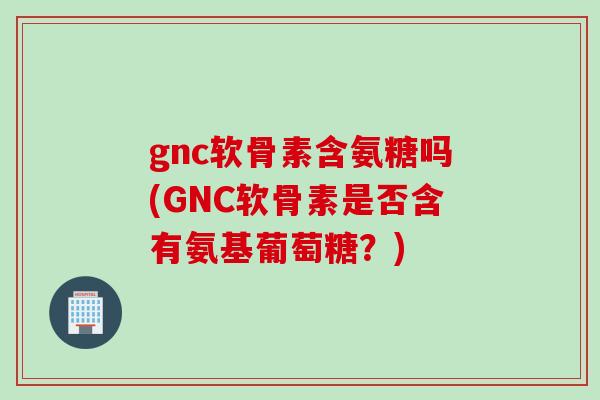 gnc软骨素含氨糖吗(GNC软骨素是否含有氨基葡萄糖？)