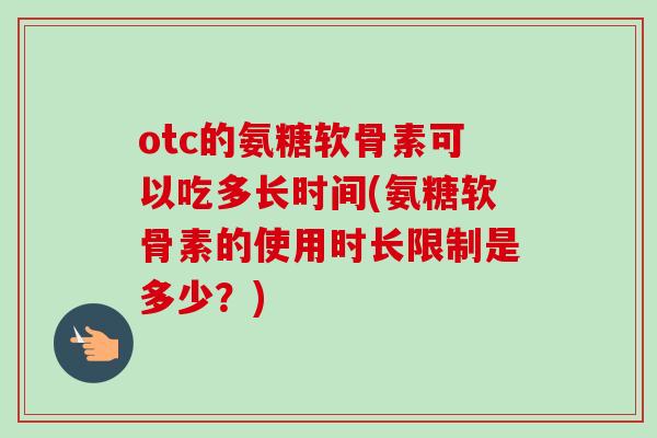 otc的氨糖软骨素可以吃多长时间(氨糖软骨素的使用时长限制是多少？)