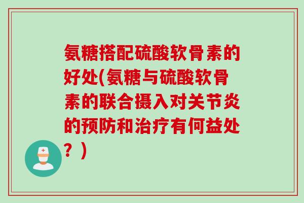 氨糖搭配硫酸软骨素的好处(氨糖与硫酸软骨素的联合摄入对关节炎的预防和治疗有何益处？)