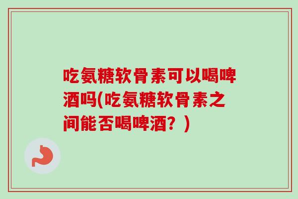 吃氨糖软骨素可以喝啤酒吗(吃氨糖软骨素之间能否喝啤酒？)