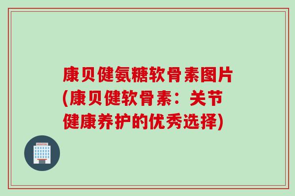 康贝健氨糖软骨素图片(康贝健软骨素：关节健康养护的优秀选择)