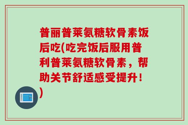 普丽普莱氨糖软骨素饭后吃(吃完饭后服用普利普莱氨糖软骨素，帮助关节舒适感受提升！)