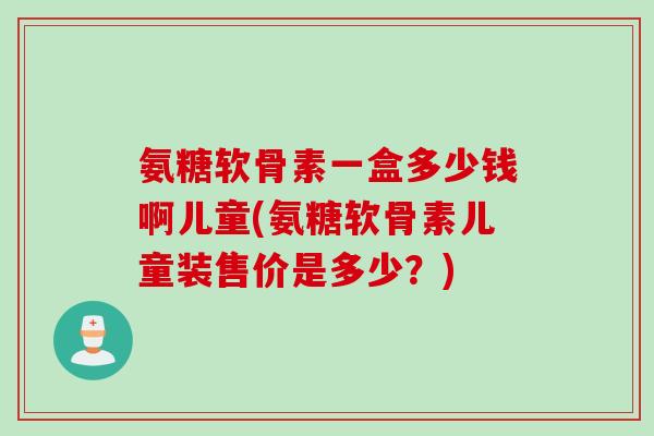 氨糖软骨素一盒多少钱啊儿童(氨糖软骨素儿童装售价是多少？)