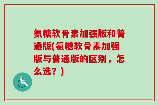 氨糖软骨素加强版和普通版(氨糖软骨素加强版与普通版的区别，怎么选？)