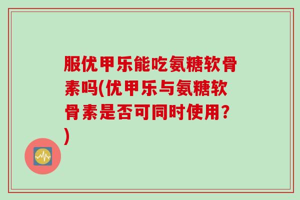 服优甲乐能吃氨糖软骨素吗(优甲乐与氨糖软骨素是否可同时使用？)
