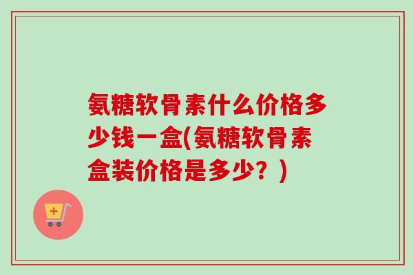 氨糖软骨素什么价格多少钱一盒(氨糖软骨素盒装价格是多少？)