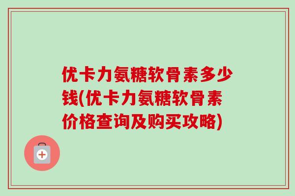 优卡力氨糖软骨素多少钱(优卡力氨糖软骨素价格查询及购买攻略)