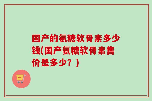 国产的氨糖软骨素多少钱(国产氨糖软骨素售价是多少？)