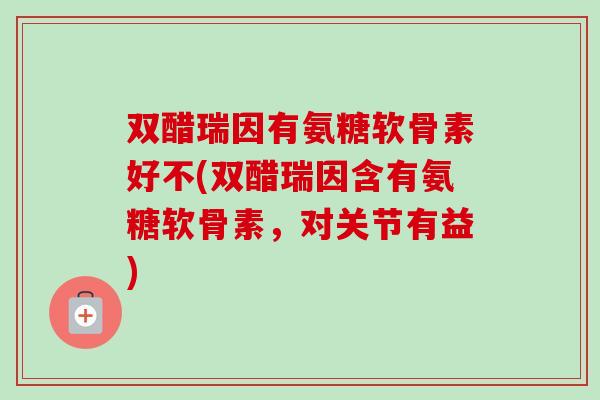 双醋瑞因有氨糖软骨素好不(双醋瑞因含有氨糖软骨素，对关节有益)