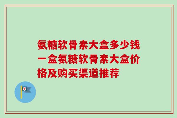 氨糖软骨素大盒多少钱一盒氨糖软骨素大盒价格及购买渠道推荐
