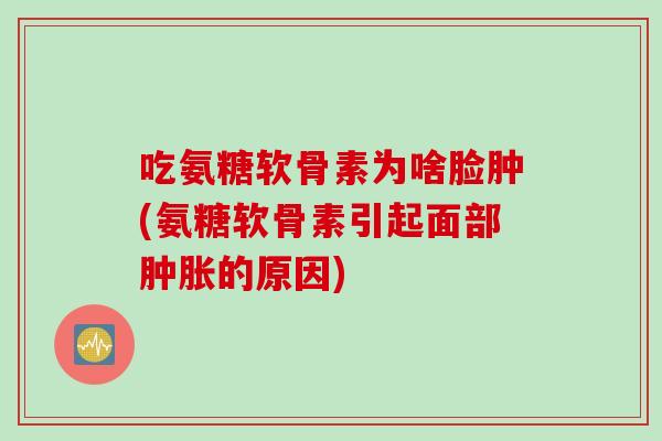 吃氨糖软骨素为啥脸肿(氨糖软骨素引起面部肿胀的原因)
