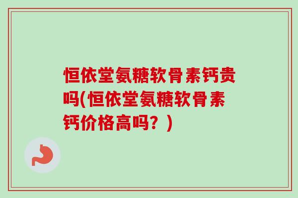 恒依堂氨糖软骨素钙贵吗(恒依堂氨糖软骨素钙价格高吗？)