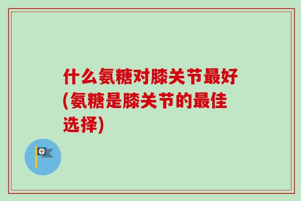 什么氨糖对膝关节最好(氨糖是膝关节的最佳选择)