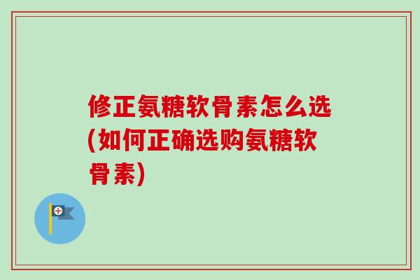 修正氨糖软骨素怎么选(如何正确选购氨糖软骨素)