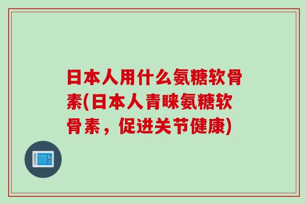 日本人用什么氨糖软骨素(日本人青睐氨糖软骨素，促进关节健康)