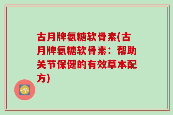 古月牌氨糖软骨素(古月牌氨糖软骨素：帮助关节保健的有效草本配方)