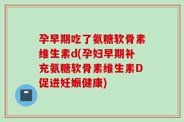 孕早期吃了氨糖软骨素维生素d(孕妇早期补充氨糖软骨素维生素D促进妊娠健康)