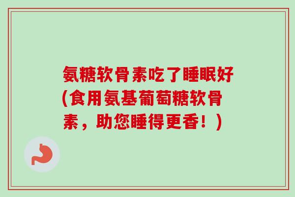 氨糖软骨素吃了好(食用氨基葡萄糖软骨素,助您睡得更香!) 氨糖软骨素吃了好(食用氨基葡萄糖软骨素,助您睡得更香!)