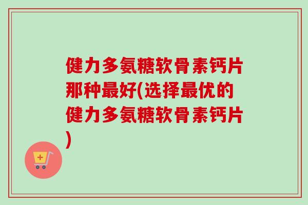 健力多氨糖软骨素钙片那种最好(选择最优的健力多氨糖软骨素钙片)