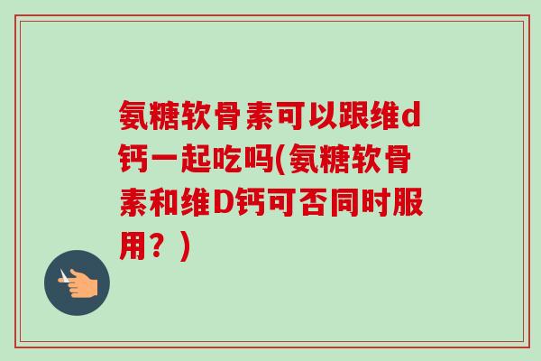 氨糖软骨素可以跟维d钙一起吃吗(氨糖软骨素和维D钙可否同时服用？)