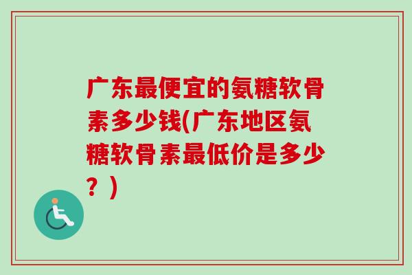 广东最便宜的氨糖软骨素多少钱(广东地区氨糖软骨素最低价是多少？)
