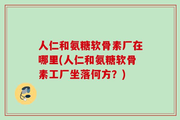 人仁和氨糖软骨素厂在哪里(人仁和氨糖软骨素工厂坐落何方？)
