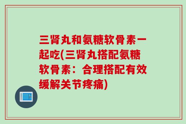 三肾丸和氨糖软骨素一起吃(三肾丸搭配氨糖软骨素：合理搭配有效缓解关节疼痛)