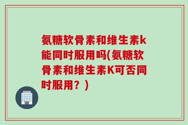 氨糖软骨素和维生素k能同时服用吗(氨糖软骨素和维生素K可否同时服用？)