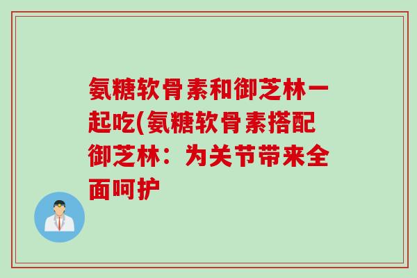 氨糖软骨素和御芝林一起吃(氨糖软骨素搭配御芝林：为关节带来全面呵护