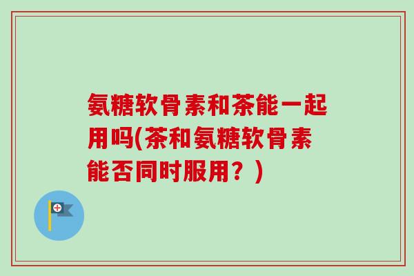氨糖软骨素和茶能一起用吗(茶和氨糖软骨素能否同时服用？)