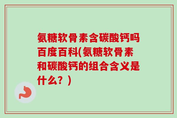 氨糖软骨素含碳酸钙吗百度百科(氨糖软骨素和碳酸钙的组合含义是什么？)