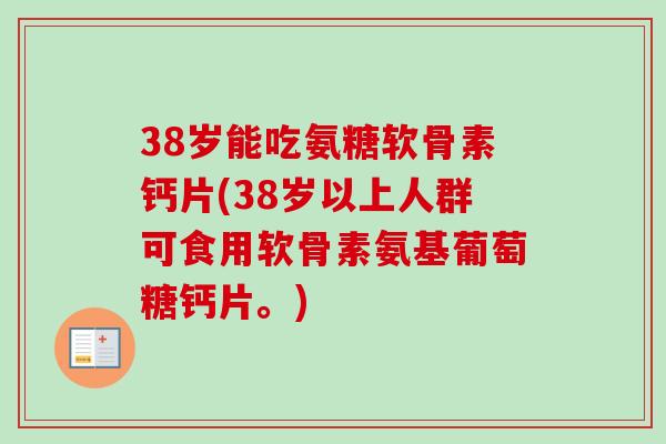 38岁能吃氨糖软骨素钙片(38岁以上人群可食用软骨素氨基葡萄糖钙片。)
