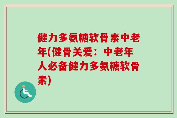 健力多氨糖软骨素中老年(健骨关爱：中老年人必备健力多氨糖软骨素)